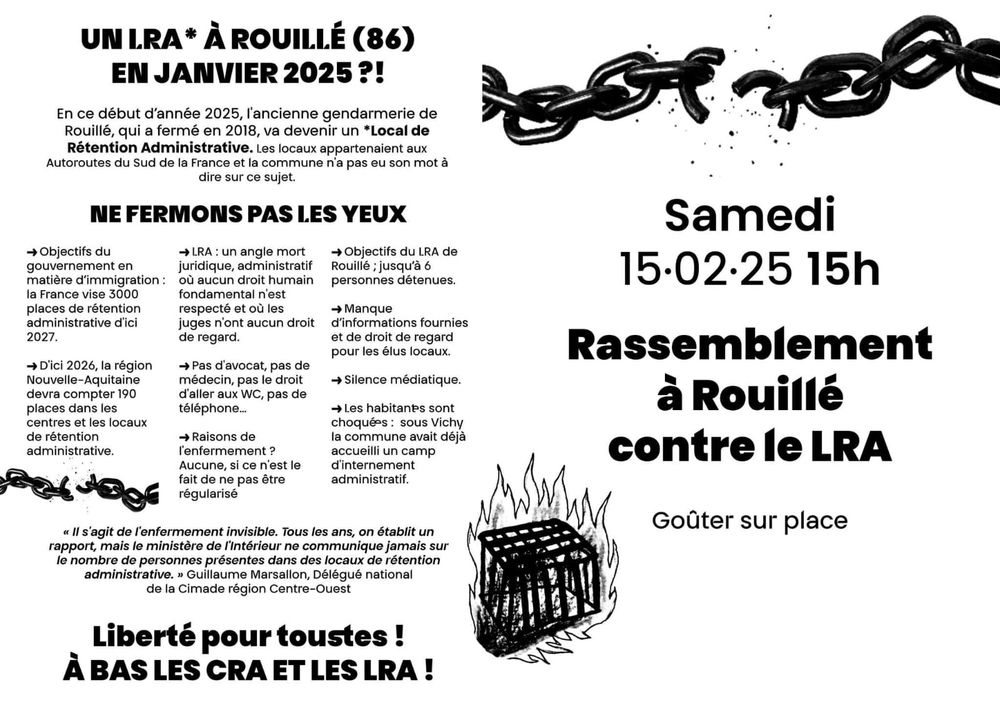 A gauche, une présentation du LRA. 
UN LRA* À ROUILLÉ (86) EN JANVIER 2025 ?!
En ce début d'année 2025, l'ancienne gendarmerie de Rouillé, qui a fermé en 2018, va devenir un *Local de Rétention Administrative. Les locaux appartenaient aux Autoroutes du Sud de la France et la commune n'a pas eu son mot à dire sur ce sujet.
NE FERMONS PAS LES YEUX :
→ Objectifs du gouvernement en matière d'immigration: la France vise 3000 places de rétention administrative d'ici 2027.
→ D'ici 2026, la région Nouvelle-Aquitaine devra compter 190 places dans les centres et les locaux de rétention administrative.
→LRA: un angle mort juridique, administratif où aucun droit humain fondamental n'est respecté et où les juges n'ont aucun droit de regard.
→ Pas d'avocat, pas de médecin, pas le droit d'aller aux WC, pas de téléphone...
→Raisons de l'enfermement ? Aucune, si ce n'est le fait de ne pas être régularisé
→ Objectifs du LRA de Rouillé ; jusqu'à 6 personnes détenues.
→ Manque d'informations fournies et de droit de regard pour les élus locaux.
→ Silence médiatique.
→Les habitant.e.s sont choqué.e.s : sous Vichy la commune avait déjà accueilli un camp d'internement administratif.
Le point de vue de Guillaume Marsallon, Délégué national de la Cimade région Centre-Ouest : "Il s'agit de l'enfermement invisible. Tous les ans, on établit un rapport, mais le ministère de l'Intérieur ne communique jamais sur le nombre de personnes présentes dans des locaux de rétention administrative."
Liberté pour toustes ! À BAS LES CRA ET LES LRA!

A gauche, un appel à rassemblement contre le LRA, samedi 15 février 2025 à 15h, qui aura lieu à Rouillé, avec un gouter sur place. L'annonce est illustrée d'une chaine brisée et d'une cage en flamme. 