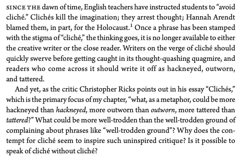 Since the dawn of time, English teachers have instructed students to 'avoid cliche.' Cliches kill the imagination; they arrest thought; Hannah Arendt blamed them, in part, for the Holocaust. Once a phrase has been stamped with the stigma of "cliche," the thinking goes, it is no longer available to either the creative writer or the close reader. Writers on the verge of cliche should quickly swerve before getting caught in its thought-quashing quagmire, and readers who come across it should write it off as hackneyed, outworn, and tattered.

And yet, as the critic Christopher Ricks points out in his essay "Cliches," which is the primary focus of my chapter, "what, as a metaphor, could be more hackneyed than hackneyed, more outworn than outworn, more tattered than tattered"?