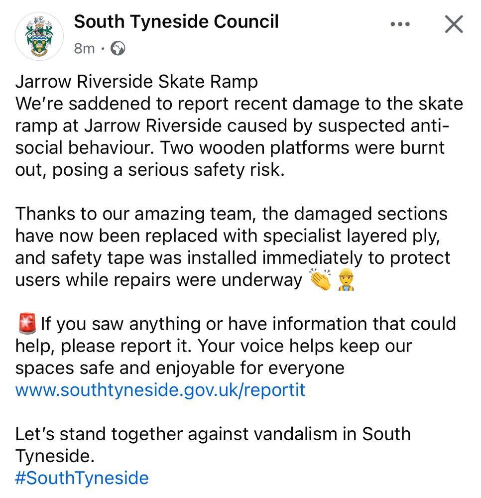 Screenshot of a Facebook post:

South Tyneside Council

Jarrow Riverside Skate Ramp

We're saddened to report recent damage to the skate ramp at Jarrow Riverside caused by suspected antisocial behaviour. Two wooden platforms were burnt out, posing a serious safety risk.

Thanks to our amazing team, the damaged sections have now been replaced with specialist layered ply, and safety tape was installed immediately to protect users while repairs were underway.

If you saw anything or have information that could help, please report it. Your voice helps keep our spaces safe and enjoyable for everyone www.southtyneside.gov.uk/reportit

Let's stand together against vandalism in South Tyneside.
#SouthTyneside