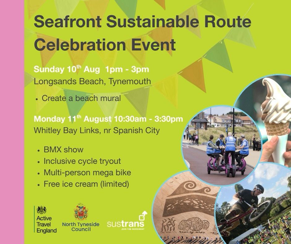 A poster advertising the Seafront Sustainable Route Celebration Event

Sunday 10th Aug 1pm - 3pm
Longsands Beach, Tynemouth
• Create a beach mural

Monday 11th August 10:30am - 3:30pm
Whitley Bay Links, nr Spanish City
• BMX show
• Inclusive cycle tryout
• Multi-person mega bike
• Free ice cream (limited)
