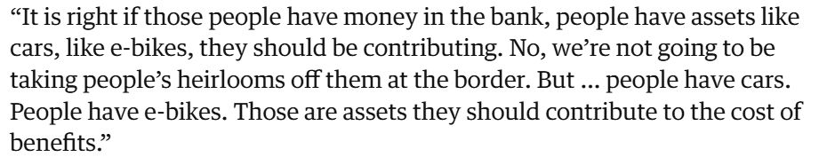“It is right if those people have money in the bank, people have assets like cars, like e-bikes, they should be contributing. No, we’re not going to be taking people’s heirlooms off them at the border. But … people have cars. People have e-bikes. Those are assets they should contribute to the cost of benefits.”

https://www.theguardian.com/uk-news/2025/nov/17/refugees-jewellery-asylum-home-office
