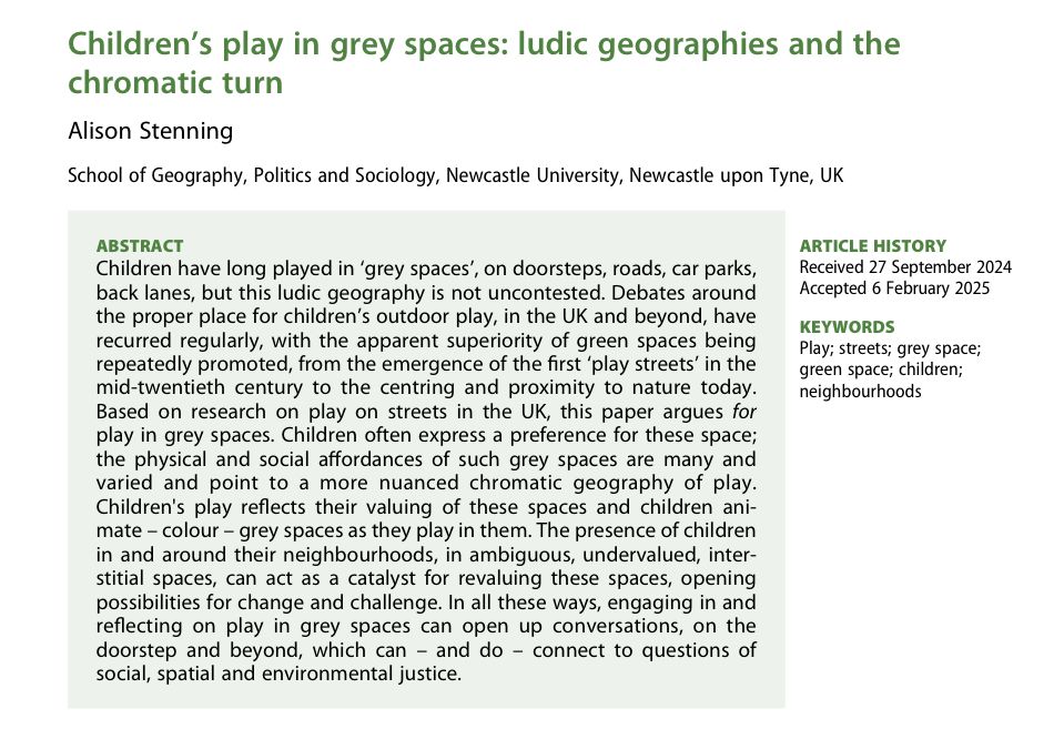 Children's play in grey spaces: ludic geographies and the chromatic turn

Children have long played in 'grey spaces', on doorsteps, roads, car parks, back lanes, but this ludic geography is not uncontested. Debates around the proper place for children's outdoor play, in the UK and beyond, have recurred regularly, with the apparent superiority of green spaces being repeatedly promoted, from the emergence of the first 'play streets' in the mid-twentieth century to the centring and proximity to nature today. Based on research on play on streets in the UK, this paper argues for play in grey spaces. Children often express a preference for these spaces; the physical and social affordances of such grey spaces are many and varied and point to a more nuanced chromatic geography of play. Children's play reflects their valuing of these spaces and children animate - colour - grey spaces as they play in them. The presence of children in and around their neighbourhoods, in ambiguous, undervalued, interstitial spaces, can act as a catalyst for revaluing these spaces, opening possibilities for change and challenge. In all these ways, engaging in and reflecting on play in grey spaces can open up conversations, on the doorstep and beyond, which can - and do - connect to questions of social, spatial and environmental justice.