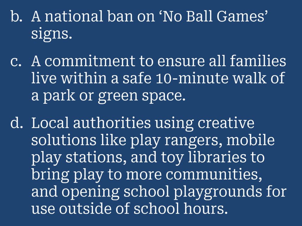 b. A national ban on 'No Ball Games' signs.
c. A commitment to ensure all families live within a safe 10-minute walk of a park or green space.
d. Local authorities using creative solutions like play rangers, mobile play stations, and toy libraries to bring play to more communities, and opening school playgrounds for use outside of school hours.