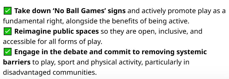 ✅ Take down ‘No Ball Games’ signs and actively promote play as a fundamental right, alongside the benefits of being active.
✅ Reimagine public spaces so they are open, inclusive, and accessible for all forms of play. 
✅ Engage in the debate and commit to removing systemic barriers to play, sport and physical activity, particularly in disadvantaged communities.