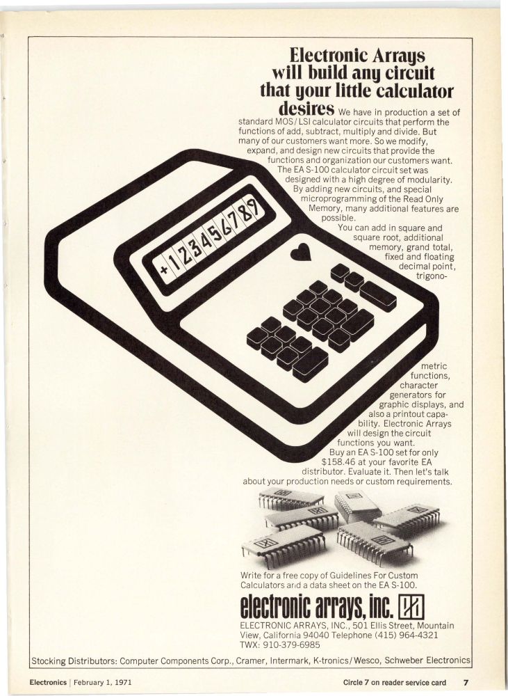 Electronic Arrays
will build any circuit
that gour little calculator
desires
We have in production a set of
standard MOS/ LSI calculator circuits that perform the
functions of add, subtract, multiply and divide. But
many of our customers want more. So we modify,
expand, and design new circuits that provide the
functions and organization our customers want.
The EA S-100 calculator circuit set was
designed with a high degree of modularity.
By adding new circuits, and special
microprogramming of the Read Only
Memory, many additional features are
possible.
You can add in square and
square root, additional
memory, grand total,
fixed and floating
decimal point,
trigono-
metric
functions,
character
generators for
graphic displays, and
also a printout capa-
bility. Electronic Arrays
will design the circuit
functions you want.
Buy an EA S-lOO set for only
$158.46 at your favorite EA
distributor. Evaluate it. Then let's talk
about your production needs or custom requirements.