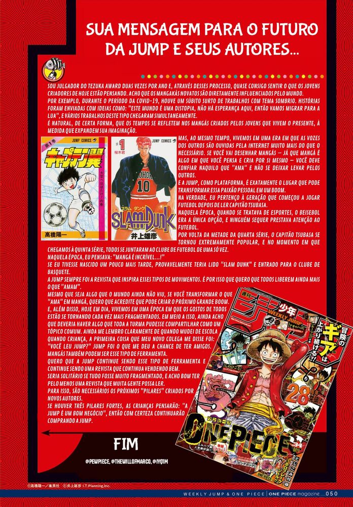 SUA MENSAGEM PARA O FUTURO DA JUMP E SEUS AUTORES...

SOU JULGADOR DO TEZUKA AWARD DUAS VEZES POR ANO E, ATRAVÉS DESSES PROCESSO, QUASE CONSIGO SENTIR O QUE OS JOVENS CRIADORES DE HOJE ESTÃO PENSANDO. ACHO QUE OS MANGAKÁS NOVATOS SÃO DIRETAMENTE INFLUENCIADOS PELO MUNDO.
POR EXEMPLO, DURANTE O PERÍODO DA COVID-19, HOUVE UM SÚBITO SURTO DE TRABALHOS COM TEMA SOMBRIO. HISTÓRIAS FORAM ENVIADAS COM IDEIAS COMO: "ESTE MUNDO É UMA DISTOPIA, NÃO HÁ ESPERANÇA AQUI, ENTÃO VAMOS MIGRAR PARA A LUA", E VÁRIOS TRABALHOS DESTE TIPO CHEGARAM SIMULTANEAMENTE.
É NATURAL, DE CERTA FORMA, QUE OS TEMPOS SE REFLETEM NOS MANGÁS CRIADOS PELOS JOVENS QUE VIVEM O PRESENTE, À MEDIDA QUE EXPANDEM SUA IMAGINAÇÃO.
MAS, AO MESMO TEMPO, VIVEMOS EM UMA ERA EM QUE AS VOZES DOS OUTROS SÃO OUVIDAS PELA INTERNET MUITO MAIS DO QUE O NECESSÁRIO. SE VOCÊ VAI DESENHAR MANGÁS – JÁ QUE MANGÁ É ALGO EM QUE VOCÊ PENSA E CRIA POR SI MESMO – VOCÊ DEVE CONFIAR NAQUILO QUE "AMA" E NÃO SE DEIXAR LEVAR PELOS OUTROS.
E A JUMP, COMO PLATAFORMA, É EXATAMENTE O LUGAR QUE PODE TRANSFORMAR ESSA PAIXÃO PESSOAL EM UM BOOM.
NA VERDADE, EU PERTENÇO À GERAÇÃO QUE COMEÇOU A JOGAR FUTEBOL DEPOIS DE LER CAPITÃO TSUBASA.
NAQUELA ÉPOCA, QUANDO SE TRATAVA DE ESPORTES, O BEISEBOL ERA A ÚNICA OPÇÃO, E NINGUÉM SEQUER PRESTAVA ATENÇÃO AO FUTEBOL.
POR VOLTA DA METADE DA QUARTA SÉRIE, O CAPITÃO TSUBASA SE TORNOU EXTREMAMENTE POPULAR, E NO MOMENTO EM QUE CHEGAMOS À QUINTA SÉRIE, TODOS SE JUNTARAM AO CLUBE DE FUTEBOL DE UMA SÓ VEZ.
NAQUELA ÉPOCA, EU PENSAVA: "MANGÁ É INCRÍVEL...!"
SE EU TIVESSE NASCIDO UM POUCO MAIS TARDE, PROVAVELMENTE TERIA LIDO "SLAM DUNK" E ENTRADO PARA O CLUBE DE BASQUETE.
A JUMP SEMPRE FOI A REVISTA QUE INSPIRA ESSES TIPOS DE MOVIMENTOS. É POR ISSO QUE QUERO QUE TODOS LIBEREM AINDA MAIS O QUE "AMAM".
MESMO QUE SEJA ALGO QUE O MUNDO AINDA NÃO VIU, SE VOCÊ TRANSFORMAR O QUE "AMA" EM MANGÁ, QUERO QUE ACREDITE QUE PODE CRIAR O PRÓXIMO GRANDE BOOM. E, ALÉM DISSO, HOJE EM DIA, VIVEMOS EM UMA ÉPOCA EM QUE OS GOSTOS DE TODOS ESTÃO SE TORNANDO CADA VEZ MAIS FRAGMENTADOS. EM MEIO A ISSO, AINDA ACHO QUE DEVERIA HAVER ALGO QUE TODA A TURMA PUDESSE COMPARTILHAR COMO UM TÓPICO COMUM. AINDA ME LEMBRO CLARAMENTE DE QUANDO MUDEI DE ESCOLA QUANDO CRIANÇA, A PRIMEIRA COISA QUE MEU NOVO COLEGA ME DISSE FOI: "VOCÊ LEU JUMP?" JUMP FOI O QUE ME DEU A CHANCE DE TER AMIGOS. MANGÁS TAMBÉM PODEM SER ESSE TIPO DE FERRAMENTA.
QUERO QUE A JUMP CONTINUE SENDO ESSE TIPO DE FERRAMENTA E CONTINUE SENDO UMA REVISTA QUE CONTINUA VENDENDO BEM.
SERIA SOLITÁRIO SE TUDO FOSSE MUITO FRAGMENTADO, E ACHO BOM TER PELO MENOS UMA REVISTA QUE MUITA GENTE POSSA LER.
PARA ISSO, SÃO NECESSÁRIOS OS PRÓXIMOS "PILARES" CRIADOS POR NOVOS AUTORES.
SE HOUVER TRÊS PILARES FORTES, AS CRIANÇAS PENSARÃO: "A JUMP É UM BOM NEGÓCIO", ENTÃO COM CERTEZA CONTINUARÃO COMPRANDO A JUMP.
