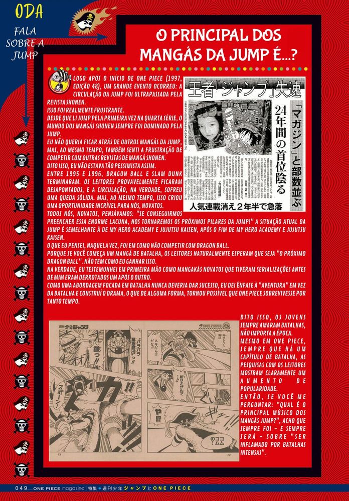 O PRINCIPAL DOS MANGÁS DA JUMP É...?

LOGO APÓS O INÍCIO DE ONE PIECE (1997, EDIÇÃO 48), UM GRANDE EVENTO OCORREU: A CIRCULAÇÃO DA JUMP FOI ULTRAPASSADA PELA REVISTA SHONEN.
ISSO FOI REALMENTE FRUSTRANTE.
DESDE QUE LI JUMP PELA PRIMEIRA VEZ NA QUARTA SÉRIE, O MUNDO DOS MANGÁS SHONEN SEMPRE FOI DOMINADO PELA JUMP.
EU NÃO QUERIA FICAR ATRÁS DE OUTROS MANGÁS DA JUMP, MAS, AO MESMO TEMPO, TAMBÉM SENTI A FRUSTRAÇÃO DE COMPETIR COM OUTRAS REVISTAS DE MANGÁ SHONEN.
DITO ISSO, EU NÃO ESTAVA TÃO PESSIMISTA ASSIM.
ENTRE 1995 E 1996, DRAGON BALL E SLAM DUNK TERMINARAM. OS LEITORES PROVAVELMENTE FICARAM DESAPONTADOS, E A CIRCULAÇÃO, NA VERDADE, SOFREU UMA QUEDA SÓLIDA. MAS, AO MESMO TEMPO, ISSO CRIOU UMA OPORTUNIDADE INCRÍVEL PARA NÓS, NOVATOS.
TODOS NÓS, NOVATOS, PENSÁVAMOS: "SE CONSEGUIRMOS PREENCHER ESSA ENORME LACUNA, NOS TORNAREMOS OS PRÓXIMOS PILARES DA JUMP!" A SITUAÇÃO ATUAL DA JUMP É SEMELHANTE À DE MY HERO ACADEMY E JUJUTSU KAISEN, APÓS O FIM DE MY HERO ACADEMY E JUJUTSU KAISEN.
O QUE EU PENSEI, NAQUELA VEZ, FOI EM COMO NÃO COMPETIR COM DRAGON BALL.
PORQUE SE VOCÊ COMEÇA UM MANGÁ DE BATALHA, OS LEITORES NATURALMENTE ESPERAM QUE SEJA "O PRÓXIMO DRAGON BALL". NÃO TEM COMO EU GANHAR ISSO.
NA VERDADE, EU TESTEMUNHEI EM PRIMEIRA MÃO COMO MANGAKÁS NOVATOS QUE TIVERAM SERIALIZAÇÕES ANTES DE MIM ERAM DERROTADOS UM APÓS O OUTRO.
COMO UMA ABORDAGEM FOCADA EM BATALHA NUNCA DEVERIA DAR SUCESSO, EU DEI ÊNFASE À "AVENTURA" EM VEZ DA BATALHA E CONSTRUÍ O DRAMA, O QUE DE ALGUMA FORMA, TORNOU POSSÍVEL QUE ONE PIECE SOBREVIVESSE POR TANTO TEMPO.

DITO ISSO, OS JOVENS SEMPRE AMARAM BATALHAS, NÃO IMPORTA A ÉPOCA.
MESMO EM ONE PIECE, SEMPRE QUE HÁ UM CAPÍTULO DE BATALHA, AS PESQUISAS COM OS LEITORES MOSTRAM CLARAMENTE UM AUMENTO DE POPULARIDADE.
ENTÃO, SE VOCÊ ME PERGUNTAR: "QUAL É O PRINCIPAL MÚSICO DOS MANGÁS JUMP?", ACHO QUE SEMPRE FOI - E SEMPRE SERÁ - SOBRE "SER INFLAMADO POR BATALHAS INTENSAS".