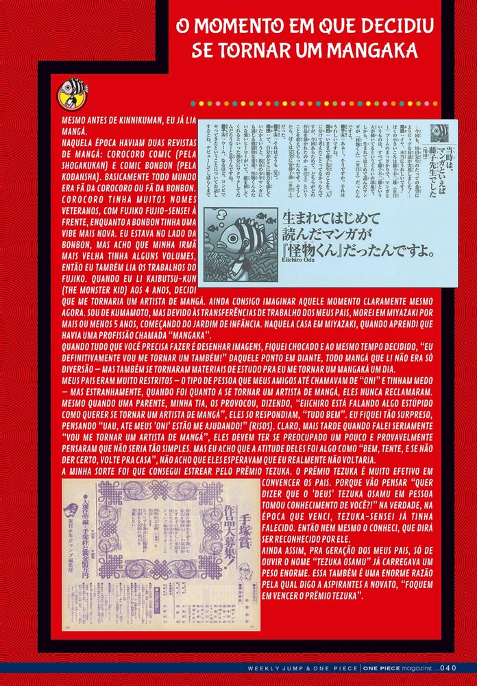 O MOMENTO EM QUE DECIDIU SE TORNAR UM MANGAKA

MESMO ANTES DE KINNIKUMAN, EU JÁ LIA MANGÁ.
NAQUELA ÉPOCA HAVIAM DUAS REVISTAS DE MANGÁ: COROCORO COMIC (PELA SHOGAKUKAN) E COMIC BONBON (PELA KODANSHA). BASICAMENTE TODO MUNDO ERA FÃ DA COROCORO OU FÃ DA BONBON. COROCORO TINHA MUITOS NOMES VETERANOS, COM FUJIKO FUJIO-SENSEI À FRENTE, ENQUANTO A BONBON TINHA UMA VIBE MAIS NOVA. EU ESTAVA NO LADO DA BONBON, MAS ACHO QUE MINHA IRMÃ MAIS VELHA TINHA ALGUNS VOLUMES, ENTÃO EU TAMBÉM LIA OS TRABALHOS DO FUJIKO. QUANDO EU LI KAIBUTSU-KUN (THE MONSTER KID) AOS 4 ANOS, DECIDI QUE ME TORNARIA UM ARTISTA DE MANGÁ. AINDA CONSIGO IMAGINAR AQUELE MOMENTO CLARAMENTE MESMO AGORA. SOU DE KUMAMOTO, MAS DEVIDO ÀS TRANSFERÊNCIAS DE TRABALHO DOS MEUS PAIS, MOREI EM MIYAZAKI POR MAIS OU MENOS 5 ANOS, COMEÇANDO DO JARDIM DE INFÂNCIA. NAQUELA CASA EM MIYAZAKI, QUANDO APRENDI QUE HAVIA UMA PROFISSÃO CHAMADA “MANGAKA”.
QUANDO TUDO QUE VOCÊ PRECISA FAZER É DESENHAR IMAGENS, FIQUEI CHOCADO E AO MESMO TEMPO DECIDIDO, “EU DEFINITIVAMENTE VOU ME TORNAR UM TAMBÉM!” DAQUELE PONTO EM DIANTE, TODO MANGÁ QUE LI NÃO ERA SÓ DIVERSÃO – MAS TAMBÉM SE TORNARAM MATERIAIS DE ESTUDO PRA EU ME TORNAR UM MANGAKÁ UM DIA.
MEUS PAIS ERAM MUITO RESTRITOS – O TIPO DE PESSOA QUE MEUS AMIGOS ATÉ CHAMAVAM DE “ONI” E TINHAM MEDO – MAS ESTRANHAMENTE, QUANDO FOI QUANTO A SE TORNAR UM ARTISTA DE MANGÁ, ELES NUNCA RECLAMARAM. MESMO QUANDO UMA PARENTE, MINHA TIA, OS PROVOCOU, DIZENDO, “EIICHIRO ESTÁ FALANDO ALGO ESTÚPIDO COMO QUERER SE TORNAR UM ARTISTA DE MANGÁ”, ELES SO RESPONDIAM, “TUDO BEM”. EU FIQUEI TÃO SURPRESO, PENSANDO “UAU, ATE MEUS 'ONI' ESTÃO ME AJUDANDO!” (RISOS). CLARO, MAIS TARDE QUANDO FALEI SERIAMENTE “VOU ME TORNAR UM ARTISTA DE MANGÁ”, ELES DEVEM TER SE PREOCUPADO UM POUCO E PROVAVELMENTE PENSARAM QUE NÃO SERIA TÃO SIMPLES. MAS EU ACHO QUE A ATITUDE DELES FOI ALGO COMO “BEM, TENTE, E SE NÃO DER CERTO, VOLTE PRA CASA”, NÃO ACHO QUE ELES ESPERAVAM QUE EU REALMENTE NÃO VOLTARIA.
A MINHA SORTE FOI QUE CONSEGUI ESTREAR PELO PRÊMIO TEZUKA. O PRÊMIO TEZUKA É MUITO EFETIVO EM CONVENCER OS PAIS. PORQUE VÃO PENSAR “QUER DIZER QUE O 'DEUS' TEZUKA OSAMU EM PESSOA TOMOU CONHECIMENTO DE VOCÊ?!” NA VERDADE, NA ÉPOCA QUE VENCI, TEZUKA-SENSEI JÁ TINHA FALECIDO. ENTÃO NEM MESMO O CONHECI, QUE DIRÁ SER RECONHECIDO POR ELE. 
AINDA ASSIM, PRA GERAÇÃO DOS MEUS PAIS, SÓ DE OUVIR O NOME “TEZUKA OSAMU” JÁ CARREGAVA UM PESO ENORME. ESSA TAMBÉM É UMA ENORME RAZÃO PELA QUAL DIGO A ASPIRANTES A NOVATO, “FOQUEM EM VENCER O PRÊMIO TEZUKA”.