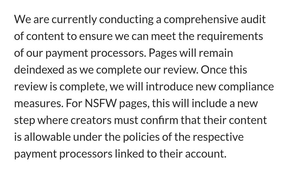 updated TOS says: We are currently conducting a comprehensive audit of content to ensure we can meet the requirements of our payment processors. Pages will remain deindexed as we complete our review. Once this review is complete, we will introduce new compliance measures. For NSFW pages, this will include a new step where creators must confirm that their content is allowable under the policies of the respective payment processors linked to their account.