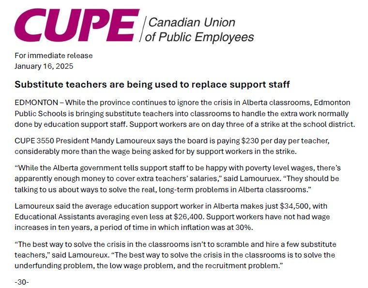 A media release from CUPE Alberta: 

While the province continues to ignore the crisis in Alberta classrooms, Edmonton Public Schools is bringing substitute teachers into classrooms to handle the extra work normally done by education support staff. Support workers are on day three of a strike at the school district.

CUPE 3550 President Mandy Lamoureux says the board is paying $230 per day per teacher, considerably more than the wage being asked for by support workers in the strike.

“While the Alberta government tells support staff to be happy with poverty level wages, there’s apparently enough money to cover extra teachers’ salaries,” said Lamouruex. “They should be talking to us about ways to solve the real, long-term problems in Alberta classrooms.”

Lamoureux said the average education support worker in Alberta makes just $34,500, with Educational Assistants averaging even less at $26,400. Support workers have not had wage increases in ten years, a period of time in which inflation was at 30%.

“The best way to solve the crisis in the classrooms isn’t to scramble and hire a few substitute teachers,” said Lamoureux. “The best way to solve the crisis in the classrooms is to solve the underfunding problem, the low wage problem, and the recruitment problem.”