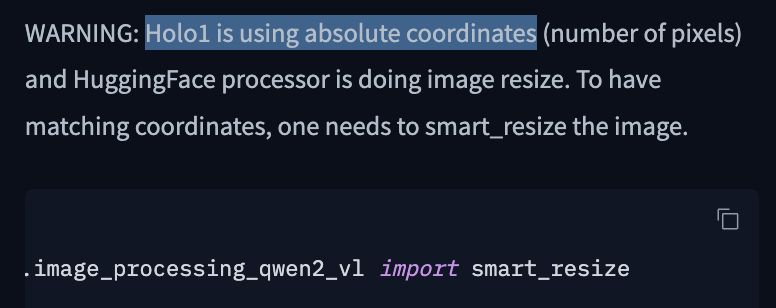 WARNING: Holo1 is using absolute coordinates (number of pixels) and HuggingFace processor is doing image resize. To have matching coordinates, one needs to smart_resize the image.

from transformers.models.qwen2_vl.image_processing_qwen2_vl import smart_resize