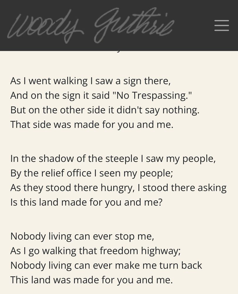 Lyrics of This Land is Your land:

“As I went walking I saw a sign there, And on the sign it said "No Trespassing." But on the other side it didn't say nothing.
That side was made for you and me.
In the shadow of the steeple I saw my people, By the relief office I seen my people;

As they stood there hungry, I stood there asking Is this land made for you and me?
Nobody living can ever stop me,

As I go walking that freedom highway;
Nobody living can ever make me turn back
This land was made for you and me.”