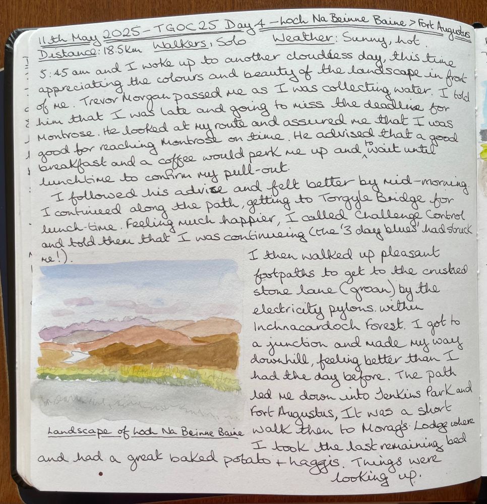 11th May 2025- TG0C25 Day 4 - Loch Na Beinne Baine > Fort Augustus
Distance: 18.5km, Walkers: Solo
Weather: Sunny, hot .
5:45 am and I woke up to another cloudless day, this time appreciating the colours and beauty of the landscape in front of me. Trevor Morgan passed me as I was collecting water. I told him that I was late and gong to miss the deadline for Montrose. He advised that a good breakfast and a coffee would perk me up and to wait until lunchtime to confirm my pull-out.

I followed his advice and felt belter by mid-morning. I continued as long the path, getting to Torgyle Bridge for lunch-time. Feeling much happier, I called Challenge Control and told them that I was continuing (the '3 day blues' had struck me!)

I then walked up pleasant fortpaths to get to the crustred stone lane (groan) by the electricity pylons. within
Inchnacardoch forest. I got to a junction and made my way downhill, feeling better than I had the day before. The path led me down into Jerkins Park and Fort Augustus, It was a short WalK then to Morag's Lodge where I took the last remaining bed
and had a great baked potato + haggis. Things were looking up.