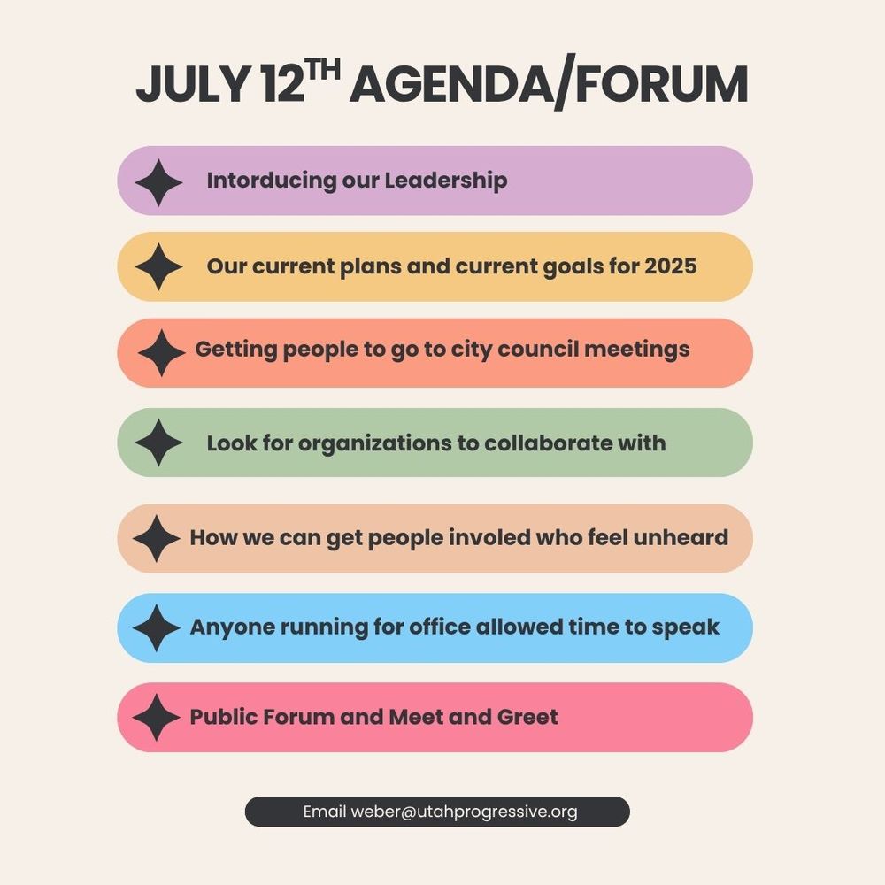 July 12th Agenda/Forum
1. Introducing our Leadership
2. Our current plans and current goals for 2025
3. Getting people to go to city council meetings
4. Look for organizations to collaborate with
5. How we can get people involed who feel unheard
6. Anyone running for office allowed time to speak
7. Public Forum and Meet and Greet
Email weber@utahprogressive.org