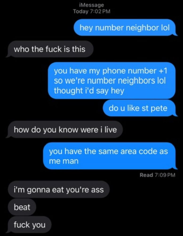 hey number neighbor lol

who the fuck is this

you have my phone number +1 so we're number neighbors lol thought i'd say hey
do u like st pete

how do you know were i live

you have the same area code as me man

i'm gonna eat you're ass
beat
fuck you