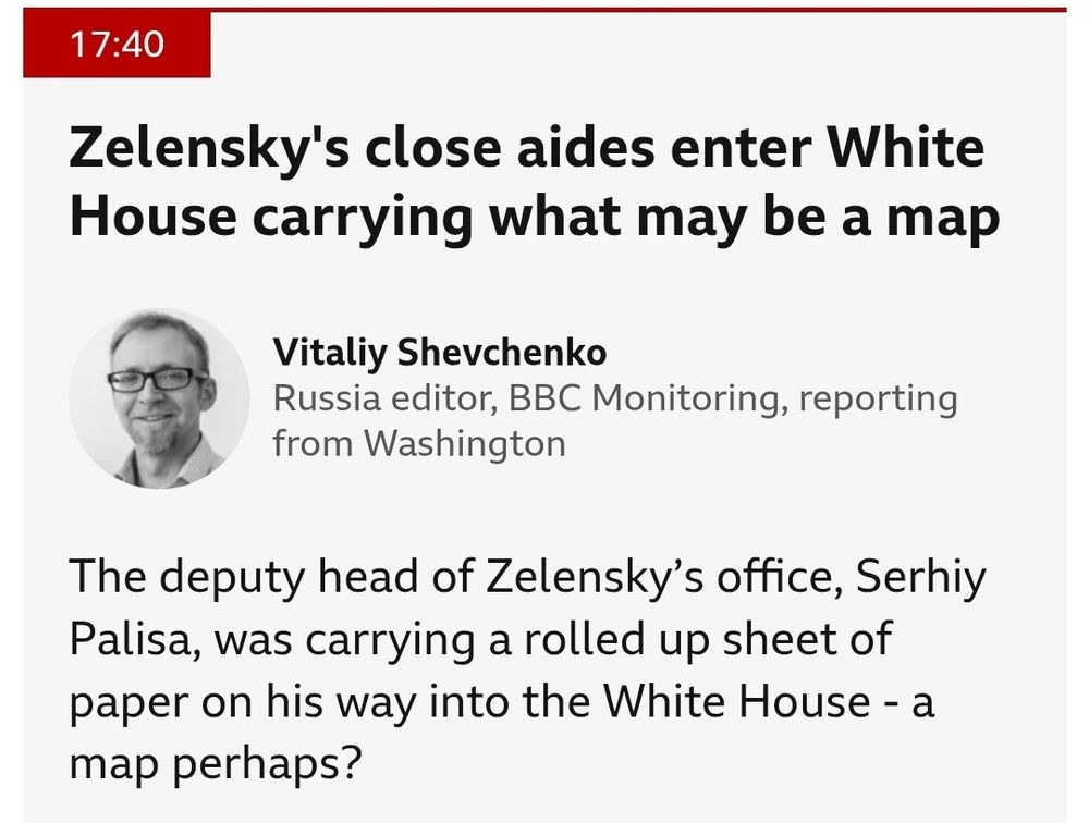 From BBC Live test updates 17:40: Zelensky's close aides enter White House carrying what may be a map The deputy head of Zelensky's office, Serhiy Palisa, was carrying a rolled up sheet of paper on his way into the White House - a map perhaps?