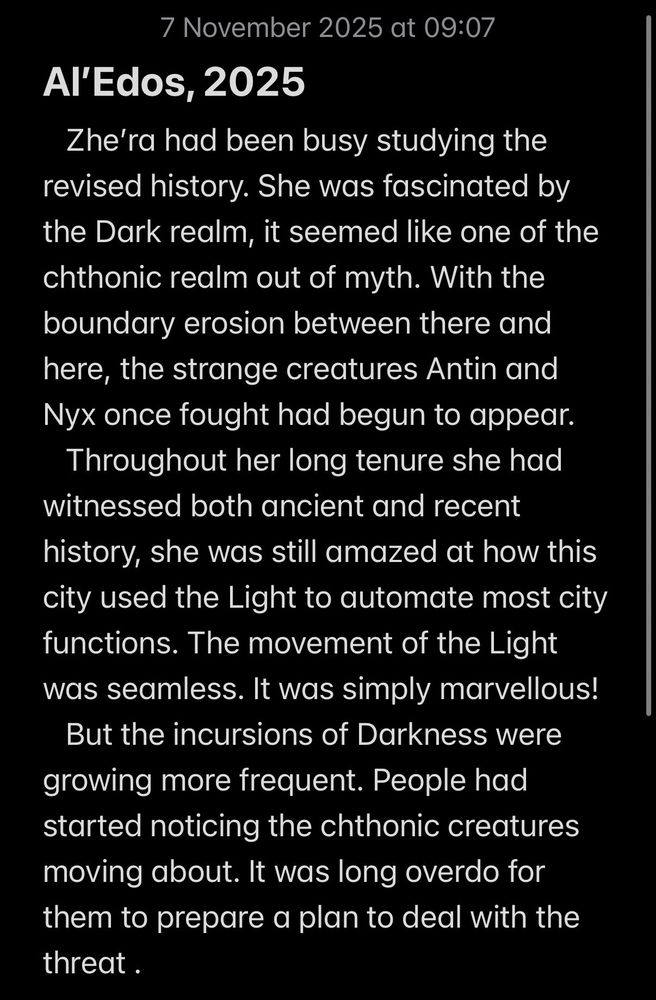 Al’Edos, 2025
   Zhe’ra had been busy studying the revised history. She was fascinated by the Dark realm, it seemed like one of the chthonic realm out of myth. With the boundary erosion between there and here, the strange creatures Antin and Nyx once fought had begun to appear. 
   Throughout her long tenure she had witnessed both ancient and recent history, she was still amazed at how this city used the Light to automate most city functions. The movement of the Light was seamless. It was simply marvellous! 
   But the incursions of Darkness were growing more frequent. People had started noticing the chthonic creatures moving about. It was long overdo for them to prepare a plan to deal with the threat . 

#VSS365 History
#Whistpr Long
#VSSDaily 
#VSSMagic Automate
#Emoetry  Marvellous
#WIPSnips Movement
#BlueSkyRelay Chthonic 
#WeirdMicro Boundary Erosion