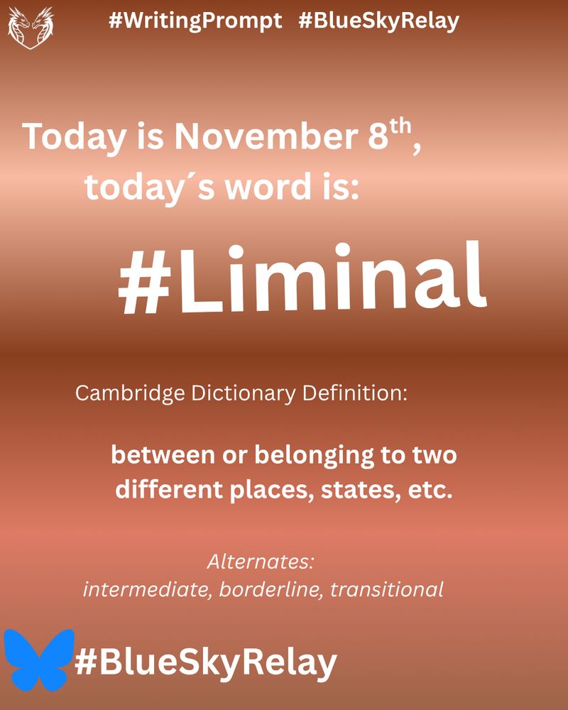 A BlueSkyRelay writing prompt graphic with a gradient background fading from dark copper at the bottom to light bronze at the top. 

The text reads:
“#WritingPrompt  #BlueSkyRelay
Today is November 8th, today’s word is: #Liminal

Cambridge Dictionary Definition: between or belonging to two different places, states, etc.

Alternates: intermediate, borderline, transitional.”

The BlueSky butterfly appears with the  hashtag #BlueSkyRelay at the bottom.