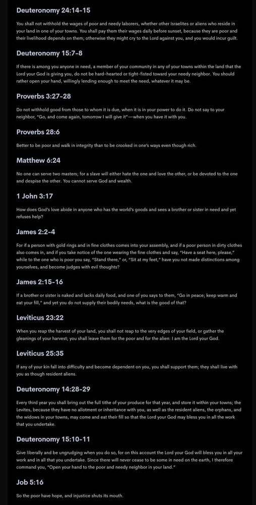 This is a list of Bible verses related to equality, the poor and wealth distribution. The verses were verified for biblical accuracy.

The contents is too long to paste here, but the quotes were pulled from the following Chapters, with Verse numbers provided.

Deuteronomy 24:14-15
Deuteronomy 15:7-8
Proverbs 3:27-28
Proverbs 28:6
Matthew 6:24
1 John 3:17
James 2:2-4
James 2:15-16
Leviticus 23:22
Leviticus 25:35
Deuteronomy 14:28-29
Deuteronomy 15:10-11
Job 5:16
Psalm 82:3
Psalm 112:9
Proverbs 11:25
Proverbs 14:21
Proverbs 14:31
Proverbs 19:17
Proverbs 21:13
Proverbs 22:22-23
Proverbs 28:27
Proverbs 29:7
Proverbs 31:8
Proverbs 31:9
Isaiah 1:17
Isaiah 10:1-2
Ezekiel 16:49
Matthew 5:42
Matthew 19:21
Luke 3:11
Luke 12:33-34
Luke 14:12-14
Luke 21:1-4
2 Corinthians 9:7
Philippians 2:4
1 Timothy 6:17-18

The majority of the verses were taken from this website: https://sojo.net/list-some-more-2000verses-scripture-poverty-and-justice (to which I owe a great thanks for collating them), which for those with screenreaders, will have the verses available in a more accessible (HTML) format.