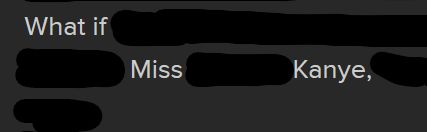 screenshot of white text on a dark background. blackout poetry has put thick black scribbles across text, such that the only legible parts read "What if   Miss   Kanye,   "