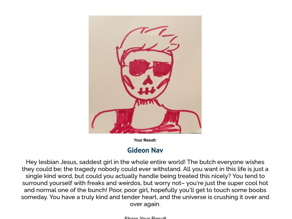 screenshot of my result: Gideon Nav. there is a crude drawing in red felt pen on a brownish grey background of a girl with a tank top, skull face paint, sunglasses, and spiky hair. the description reads: "Hey lesbian Jesus, saddest girl in the whole entire world! The butch everyone wishes they could be; the tragedy nobody could ever withstand. All you want in this life is just a single kind word, but could you actually handle being treated this nicely? You tend to surround yourself with freaks and weirdos, but worry not– you're just the super cool hot and normal one of the bunch! Poor, poor girl, hopefully you'll get to touch some boobs someday. You have a truly kind and tender heart, and the universe is crushing it over and over again."