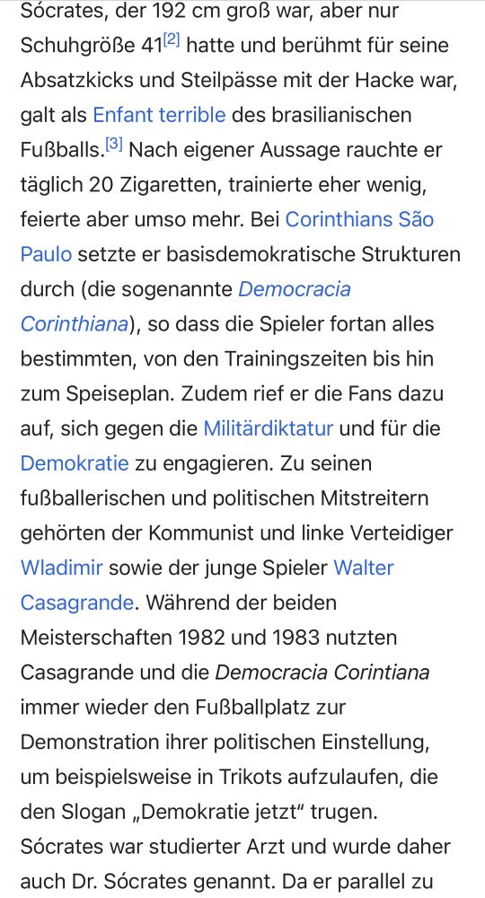 Screenshot Wikipedia Socrates:

Sócrates, der 192 cm groß war, aber nur Schuhgröße 41[2] hatte und berühmt für seine Absatzkicks und Steilpässe mit der Hacke war, galt als Enfant terrible des brasilianischen Fußballs.[3] Nach eigener Aussage rauchte er täglich 20 Zigaretten, trainierte eher wenig, feierte aber umso mehr. Bei Corinthians São Paulo setzte er basisdemokratische Strukturen durch (die sogenannte Democracia Corinthiana), so dass die Spieler fortan alles bestimmten, von den Trainingszeiten bis hin zum Speiseplan. Zudem rief er die Fans dazu auf, sich gegen die Militärdiktatur und für die Demokratie zu engagieren. Zu seinen fußballerischen und politischen Mitstreitern gehörten der Kommunist und linke Verteidiger Wladimir sowie der junge Spieler Walter Casagrande. Während der beiden Meisterschaften 1982 und 1983 nutzten Casagrande und die Democracia Corintiana immer wieder den Fußballplatz zur Demonstration ihrer politischen Einstellung, um beispielsweise in Trikots aufzulaufen, die den Slogan „Demokratie jetzt“ trugen. Sócrates war studierter Arzt und wurde daher auch Dr. Sócrates genannt