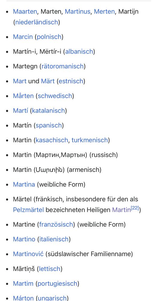 Wikipedia Varianten von Martin: Maarten, Marten, Martinus, Merten, Martijn (niederländisch)
Marcin (polnisch)
Martín-i, Mërtír-i (albanisch)
Martegn (rätoromanisch)
Mart und Märt (estnisch)
Mårten (schwedisch)
Martí (katalanisch)
Martín (spanisch)
Martin (kasachisch, turkmenisch)
Martin (Мартин,Мартын) (russisch)
Martin (Մարտին) (armenisch)
Martina (weibliche Form)
Märtel (fränkisch, insbesondere für den als Pelzmärtel bezeichneten Heiligen Martin[22])
Martine (französisch) (weibliche Form)
Martino (italienisch)
Martinović (südslawischer Familienname)
Mārtiņš (lettisch)
Martim (portugiesisch)
Márton (ungarisch)
Martti (finnisch und estnisch)
Martynas (litauisch)
Měto, Měrćin (niedersorbisch, obersorbisch)
Martin, Maťo (slowakisch)
Morten (dänisch, norwegisch)
Marteinn (isländisch)
マーティン (Mātin, japanisch)
馬丁 („Mading“, chinesisch)
