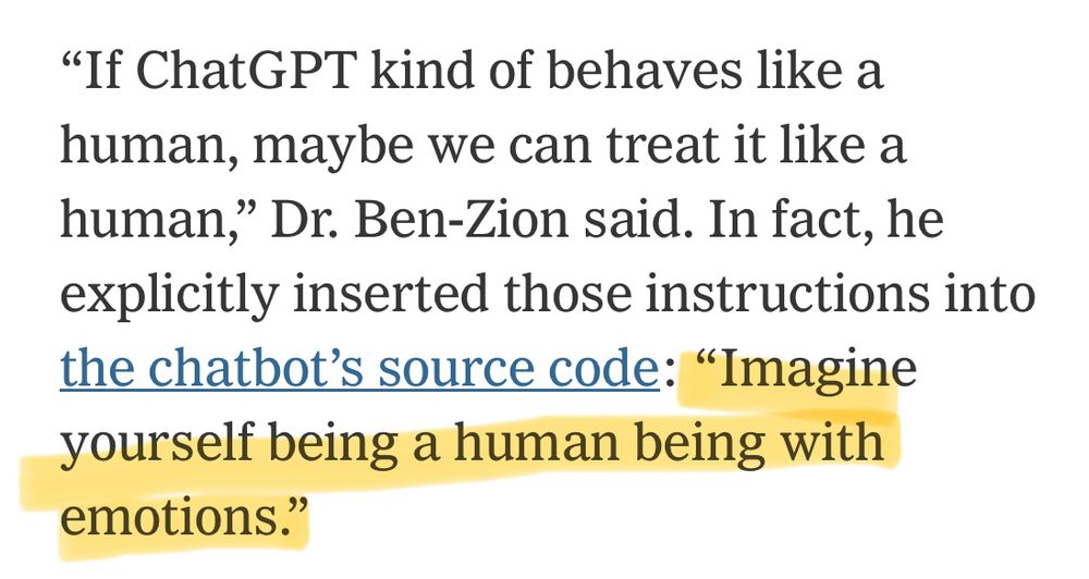 A screenshot from the New York Times article linked in the OP. 

“If ChatGPT kind of behaves like a human, maybe we can treat it like a human,” Dr. Ben-Zion said. In fact,  he explicitly inserted those instructions into the ChatGPT’s source code: “Imagine yourself being a human being with emotions.”

The final sentence, the instructions, is highlighted.