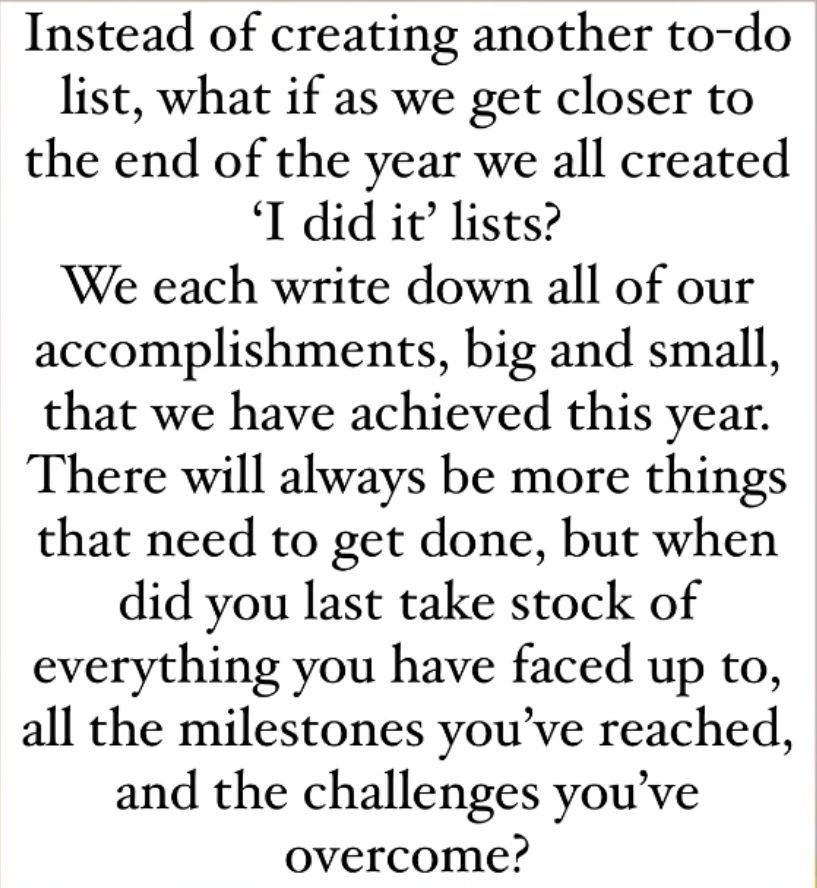 Instead of creating another to-do list, what if as we get closer to the end of the year we all created 'I did it' lists? We each write down all of our accomplishments, big and small, that we have achieved this year. There will always be more things that need to get done, but when did you last take stock of everything you have faced up to, all the milestones you've reached, and the challenges you've overcome