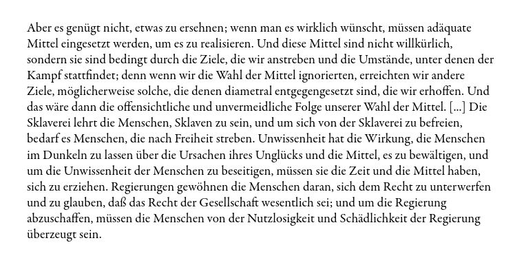 "Aber es genügt nicht, etwas zu ersehnen; wenn man es wirklich wünscht, müssen adäquate Mittel eingesetzt werden, um es zu realisieren. Und diese Mittel sind nicht willkürlich, sondern sie sind bedingt durch die Ziele, die wir anstreben und die Umstände, unter denen der Kampf stattfindet; denn wenn wir die Wahl der Mittel ignorierten, erreichten wir andere Ziele, möglicherweise solche, die denen diametral entgegengesetzt sind, die wir erhoffen. Und das wäre dann die offensichtliche und unvermeidliche Folge unserer Wahl der Mittel. [...] Die Sklaverei lehrt die Menschen, Sklaven zu sein, und um sich von der Sklaverei zu befreien, bedarf es Menschen, die nach Freiheit streben. Unwissenheit hat die Wirkung, die Menschen im Dunkeln zu lassen über die Ursachen ihres Unglücks und die Mittel, es zu bewältigen, und um die Unwissenheit der Menschen zu beseitigen, müssen sie die Zeit und die Mittel haben, sich zu erziehen. Regierungen gewöhnen die Menschen daran, sich dem Recht zu unterwerfen und zu glauben, daß das Recht der Gesellschaft wesentlich sei; und um die Regierung abzuschaffen, müssen die Menschen von der Nutzlosigkeit und Schädlichkeit der Regierung überzeugt sein."

- Malatesta, Errico (1920): Ein anarchistisches Programm.