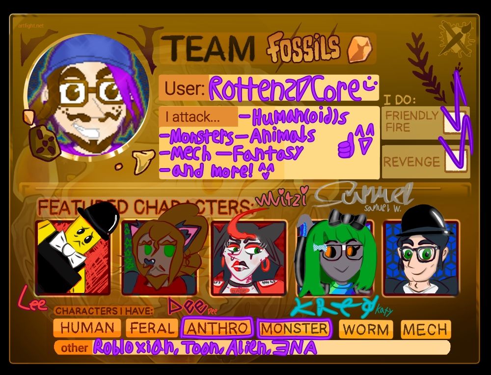 Brown template titled Team Fossils, some cave patterns all over, and a leaf imprint on the top right. Under the user box, the name Rotten2DCore is written in purple. Under the box titled "I attack", purple text says "Humanoids, Monsters, Animals, Mech, Fantasy, and more!" The attack box is marked with a smiley face and a thumbs-up. There are 2 boxes under I Do, which are named Friendly Fire and Revenge respectively.
1st portrait is Lee, a larger man who is yellow like a LEGO figure. He resembles a classic Robloxian: bald, wearing a black bowler hat, a black plain sleeveless shirt, and a white bow tie. BG is red with frantic bright red lines. Lee looks nervous.
2nd is Dee, a bigender Black catperson with green eyes and a puffy, long brown upper ponytail. They present as their male identity Theodore, sporting a false brown disconnected goatee. They wear a red collared shirt with a black jacket. BG is a black-green gradient with green stars on the left.
3rd is Mitzi, a returning feature. She is a light gray punk/goth rockstar with a prominent red bang pointing upward, and her black hair pointing in a star-like manner. She has a beauty mark on her right cheek, red & black lipstick, a nose ring, black & red eyeshadow, nondescript name tattoos shown by her sleeve shoulder holes, a treble clef neck tattoo and a "BABE" necklace. She looks annoyed. Red BG with horizontal lines.
4th is Katy, a gray alien disguise wearing a green wig, glasses with a bow, black shiny jacket and rainbow shirt. Her tentacle hand is limp, and she's smiling. BG is 2 shades of blue.
5th is Samuel, a vampire with black hair. He's a white guy. His hair is black, eyes green, his suit is black with a white shirt and silver locket that's partially visible. He's smiling. BG is black & blue diagonal lines.
 The box "Characters I Have:" display "Human", "Feral", "Anthro", "Monster", "Worm" and "Mech"; however, only "Anthro" and "Monster" are marked. The miscellaneous options under "Other:" are "Robloxian", …