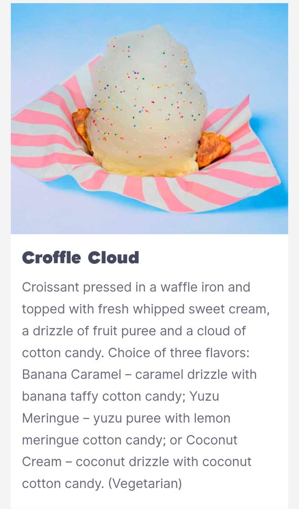 Croffle Cloud
Croissant pressed in a waffle iron and topped with fresh whipped sweet cream, a drizzle of fruit puree and a cloud of cotton candy. Choice of three flavors: Banana Caramel – caramel drizzle with banana taffy cotton candy; Yuzu Meringue – yuzu puree with lemon meringue cotton candy; or Coconut Cream – coconut drizzle with coconut cotton candy. (Vegetarian)