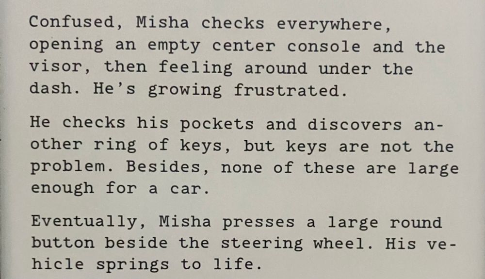Confused, Misha checks everywhere, opening an empty center console and the visor, then feeling around under the dash. He's growing frustrated. He checks his pockets and discovers another ring of keys, but keys are not the problem. Besides, none of these are large enough for a car. Eventually, Misha presses a large round button beside the steering wheel. His vehicle springs to life.