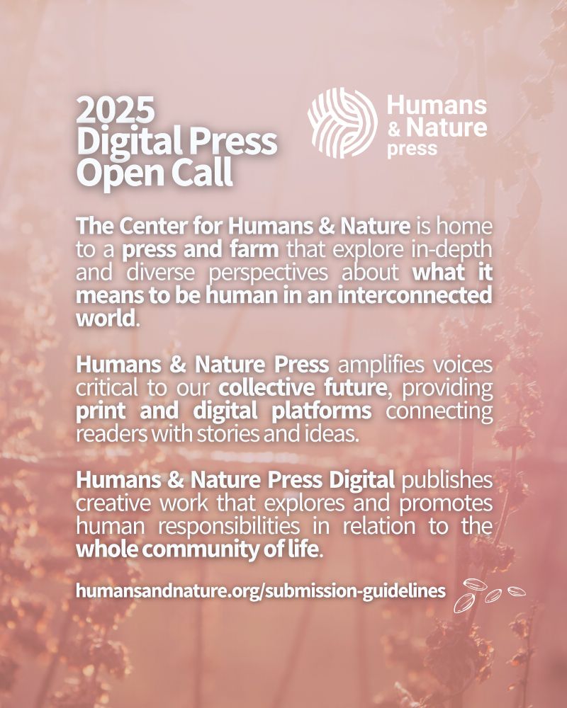 White text overlaid on a background of blue sky and a pink blooming flower says, “Humans & Nature Press. 2025 Digital Press Open Call. The Center for Humans & Nature is home to a press and farm that explore in-depth and diverse perspectives about what it means to be human in an interconnected world. Humans & Nature Press amplifies voices critical to our collective future, providing print and digital platforms connecting readers with stories and ideas. Humans & Nature Press Digital publishes creative work that explores and promotes human responsibilities in relation to the whole community of life. humansandnature.org/submission-guidelines”