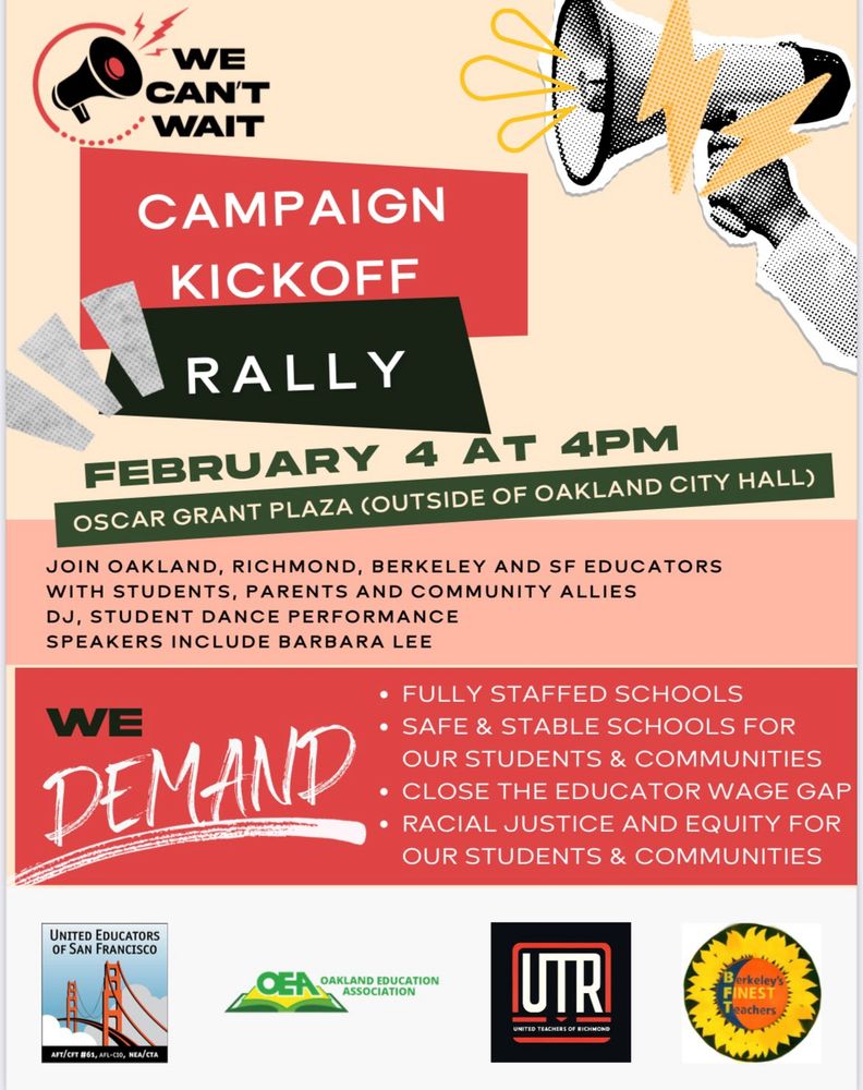 A flier about a campaign kickoff rally in Oakland for members of the San Francisco, Oakland, Richmond, and Berkeley teachers unions. February 4 at 4 pm at Oscar Grant plaza. We demand fully staffed schools, safe and stable schools for our students & communities, close the educator wage gap, racial justice and equity for our students & communities.  We can’t wait. 
