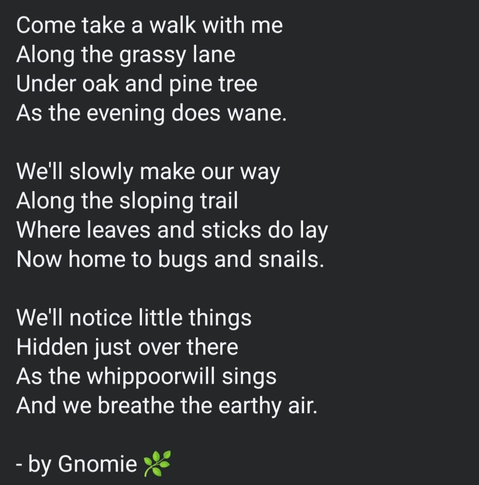 Come take a walk with me
Along the grassy lane
Under oak and pine tree
As the evening does wane.

We'll slowly make our way
Along the sloping trail
Where leaves and sticks do lay
Now home to bugs and snails.

We'll notice little things 
Hidden just over there
As the whippoorwill sings
And we breathe the earthy air.

- by Gnomie 