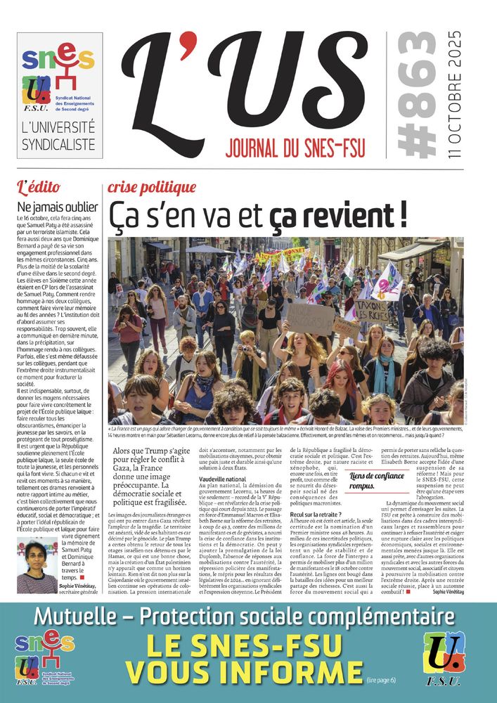 Une de l'US 863

crise politique
Ça s’en va et ça revient !

Édito : Ne jamais oublier

Photo de une : manifestation à Montpellier. 
Légende :  La France est un pays qui adore changer de gouvernement à condition que ce soit toujours le même » écrivait Honoré de Balzac. La valse des Premiers ministres... et de leurs gouvernements,
14 heures montre en main pour Sébastien Lecornu, donne encore plus de relief à la pensée balzacienne. Effectivement, on prend les mêmes et on recommence... mais jusqu’à quand ?

Bandeau : Mutuelle / PSC : le SNES-FSU vous informe