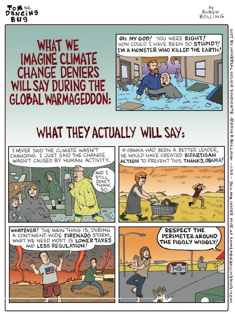 Comic, Tom the Dancing Bug, Ruben Bolling, 2014

What we imagine climate change deniers will say during the global warmageddon
Man weeping, clutching another, both in deeply-flooded city street: Oh my god! You were right! How could I have been so stupid?! I'M A MONSTER WHO KILLED THE EARTH! 

What they actually will say: 
Man in yellow poncho in heavy rain, talking to other people similarly huddled: I never said the climate wasn't changing. I just said the change wasn't caused by human activity. And I still don't think so. 

Woman pushing shopping cart on yellow plain, fires in distance: If Obama had been a better leader, he would have created bipartisan action to prevent this. Thanks, Obama! 

Man on plain, dark smoke and bigger fires approaching: Whatever! The main thing is, during a continent-wide firenado storm, what we need most is lower taxes and less regulation! 

Woman in parking lot jumps at bullet near her feet. Voice off panel: Respect the perimeter around the Piggly Wiggly!