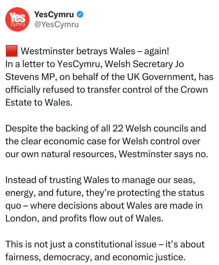 YesCymru ®
@YesCymru
•Westminster betrays Wales - again!
In a letter to YesCymru, Welsh Secretary Jo Stevens MP, on behalf of the UK Government, has officially refused to transfer control of the Crown Estate to Wales.
Despite the backing of all 22 Welsh councils and the clear economic case for Welsh control over our own natural resources, Westminster says no.
Instead of trusting Wales to manage our seas, energy, and future, they're protecting the status quo - where decisions about Wales are made in London, and profits flow out of Wales.
This is not just a constitutional issue - it's about fairness, democracy, and economic justice.