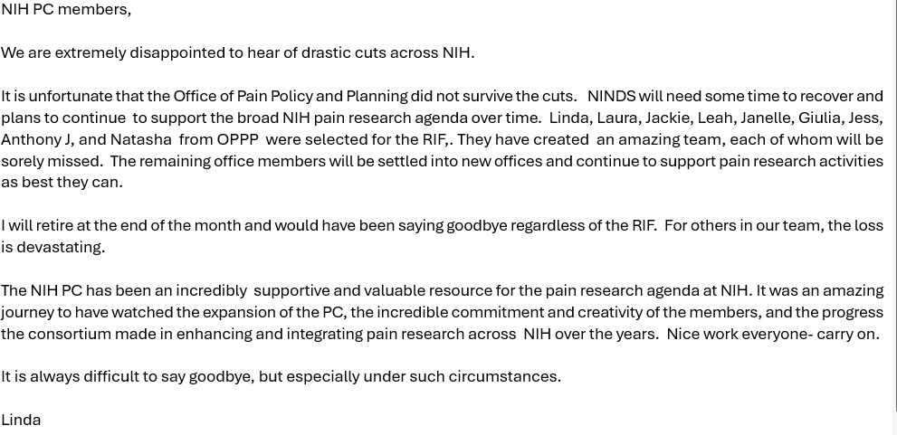 NIH PC members, 

We are extremely disappointed to hear of drastic cuts across NIH.  

It is unfortunate that the Office of Pain Policy and Planning did not survive the cuts.   NINDS will need some time to recover and plans to continue  to support the broad NIH pain research agenda over time.  Linda, Laura, Jackie, Leah, Janelle, Giulia, Jess, Anthony J, and Natasha  from OPPP  were selected for the RIF,. They have created  an amazing team, each of whom will be sorely missed.  The remaining office members will be settled into new offices and continue to support pain research activities as best they can. 

I will retire at the end of the month and would have been saying goodbye regardless of the RIF.  For others in our team, the loss is devastating.  

The NIH PC has been an incredibly  supportive and valuable resource for the pain research agenda at NIH. It was an amazing journey to have watched the expansion of the PC, the incredible commitment and creativity of the members, and the progress the consortium made in enhancing and integrating pain research across  NIH over the years.  Nice work everyone- carry on.  

It is always difficult to say goodbye, but especially under such circumstances. 

Linda
