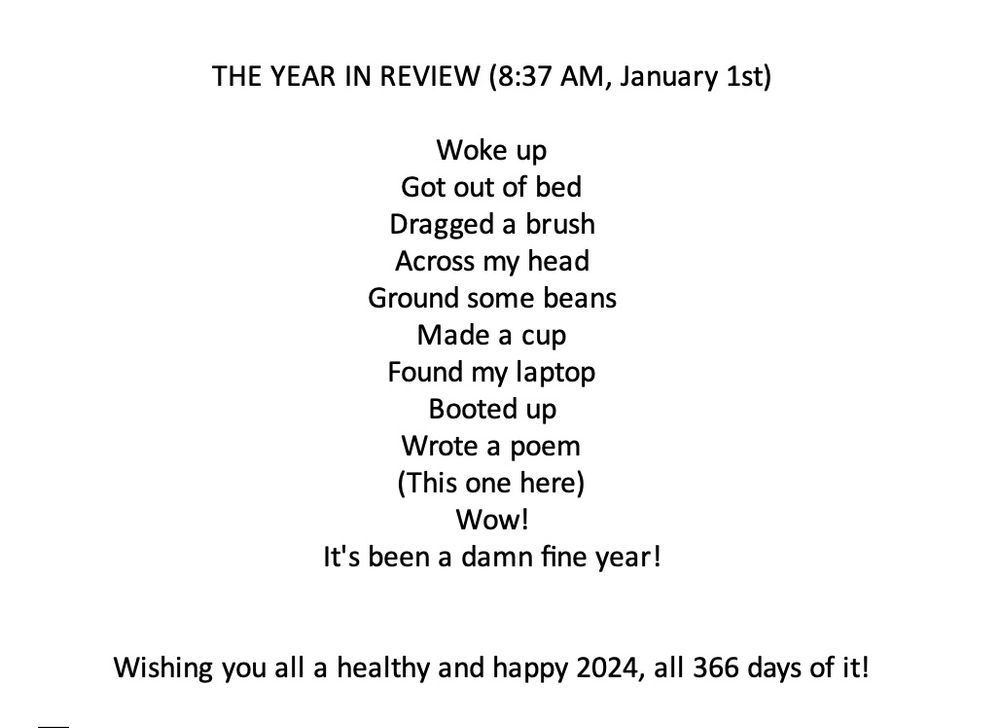 A poem and post that reads - THE YEAR IN REVIEW (8:37 AM, January 1st)

Woke up
Got out of bed
Dragged a brush
Across my head
Ground some beans
Made a cup
Found my laptop
Booted up
Wrote a poem
(This one here)
Wow! 
It's been a damn fine year!


Wishing you all a healthy and happy 2024, all 366 days of it!