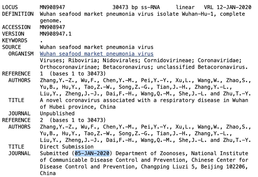 screenshot of linked website, with submission date highlighted (05-JAN-2020)

LOCUS       MN908947               30473 bp ss-RNA     linear   VRL 12-JAN-2020
DEFINITION  Wuhan seafood market pneumonia virus isolate Wuhan-Hu-1, complete
            genome.
ACCESSION   MN908947
VERSION     MN908947.1
KEYWORDS    .
SOURCE      Wuhan seafood market pneumonia virus
  ORGANISM  Wuhan seafood market pneumonia virus
            Viruses; Riboviria; Nidovirales; Cornidovirineae; Coronaviridae;
            Orthocoronavirinae; Betacoronavirus; unclassified Betacoronavirus.
REFERENCE   1  (bases 1 to 30473)
  AUTHORS   Zhang,Y.-Z., Wu,F., Chen,Y.-M., Pei,Y.-Y., Xu,L., Wang,W., Zhao,S.,
            Yu,B., Hu,Y., Tao,Z.-W., Song,Z.-G., Tian,J.-H., Zhang,Y.-L.,
            Liu,Y., Zheng,J.-J., Dai,F.-H., Wang,Q.-M., She,J.-L. and Zhu,T.-Y.
  TITLE     A novel coronavirus associated with a respiratory disease in Wuhan
            of Hubei province, China
  JOURNAL   Unpublished
REFERENCE   2  (bases 1 to 30473)
  AUTHORS   Zhang,Y.-Z., Wu,F., Chen,Y.-M., Pei,Y.-Y., Xu,L., Wang,W., Zhao,S.,
            Yu,B., Hu,Y., Tao,Z.-W., Song,Z.-G., Tian,J.-H., Zhang,Y.-L.,
            Liu,Y., Zheng,J.-J., Dai,F.-H., Wang,Q.-M., She,J.-L. and Zhu,T.-Y.
  TITLE     Direct Submission
  JOURNAL   Submitted (05-JAN-2020) Department of Zoonoses, National Institute
            of Communicable Disease Control and Prevention, Chinese Center for
            Disease Control and Prevention, Changping Liuzi 5, Beijing 102206,
            China