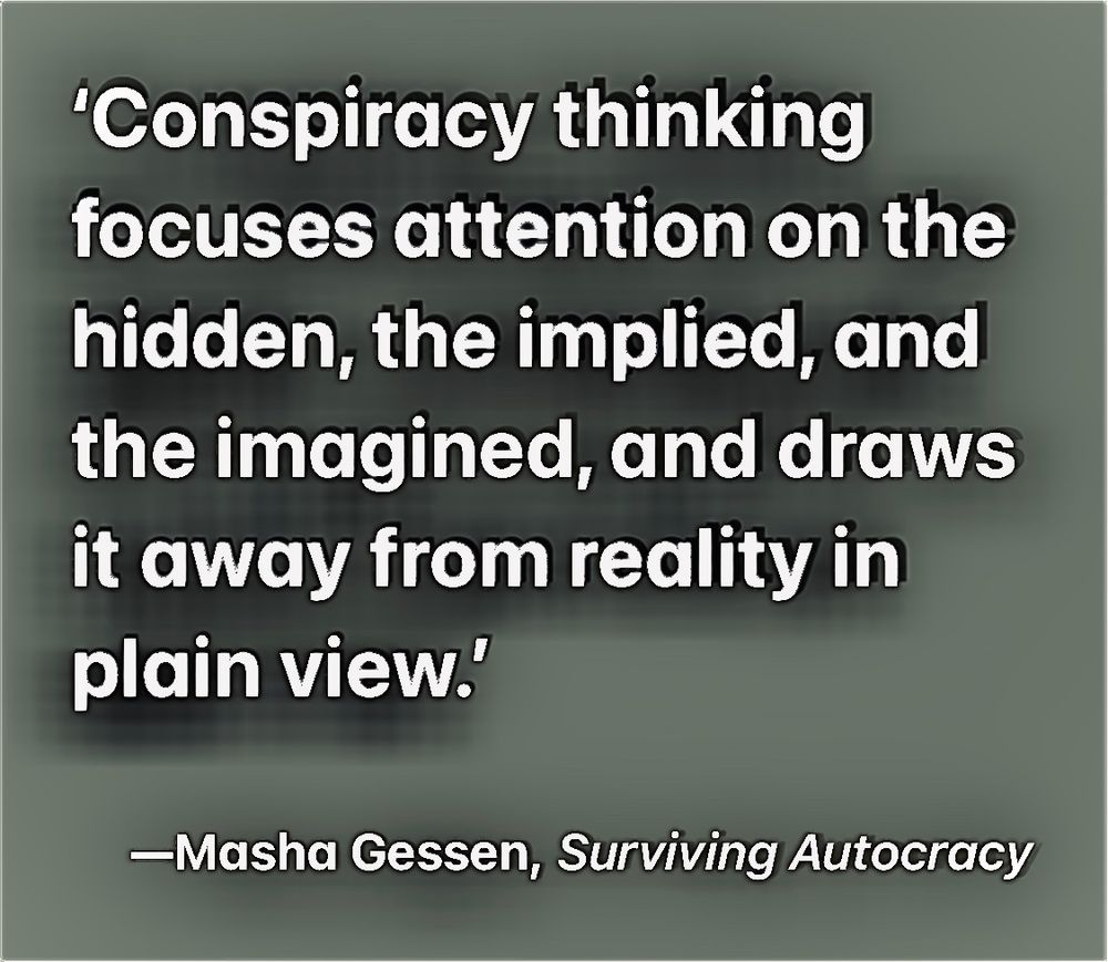'Conspiracy thinking focuses attention on the hidden, the implied, and the imagined, and draws it away from reality in plain view.’

-Masha Gessen, Surviving Autocracy