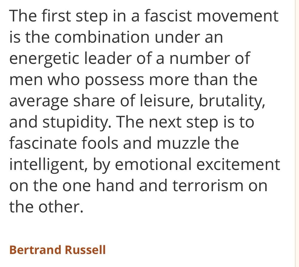The first step in a fascist movement is the combination under an energetic leader of a number of men who possess more than the average share of leisure, brutality, and stupidity. The next step is to fascinate fools and muzzle the intelligent, by emotional excitement on the one hand and terrorism on the other.

Bertrand Russell