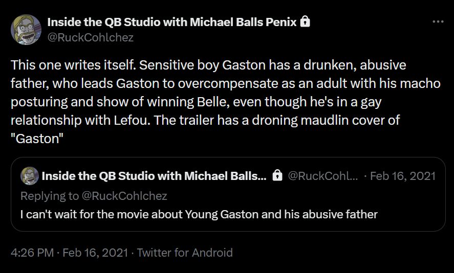 two tweets of mine from February 16, 2021:

I can't wait for the movie about Young Gaston and his abusive father

This one writes itself. Sensitive boy Gaston has a drunken, abusive father, who leads Gaston to overcompensate as an adult with his macho posturing and show of winning Belle, even though he's in a gay relationship with Lefou. The trailer has a droning maudlin cover of "Gaston"