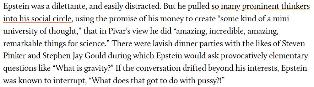 Epstein was a dilettante, and easily distracted. But he pulled so many prominent thinkers into his social circle, using the promise of his money to create “some kind of a mini university of thought,” that in Pivar’s view he did “amazing, incredible, amazing, remarkable things for science.” There were lavish dinner parties with the likes of Steven Pinker and Stephen Jay Gould during which Epstein would ask provocatively elementary questions like “What is gravity?” If the conversation drifted beyond his interests, Epstein was known to interrupt, “What does that got to do with pussy?!”