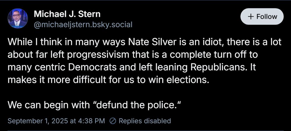 Michael J. Stern ‪@michaeljstern.bsky.social‬ Follow While I think in many ways Nate Silver is an idiot, there is a lot about far left progressivism that is a complete turn off to many centric Democrats and left leaning Republicans. It makes it more difficult for us to win elections. We can begin with “defund the police.“ September 1, 2025 at 4:38 PM Replies disabled