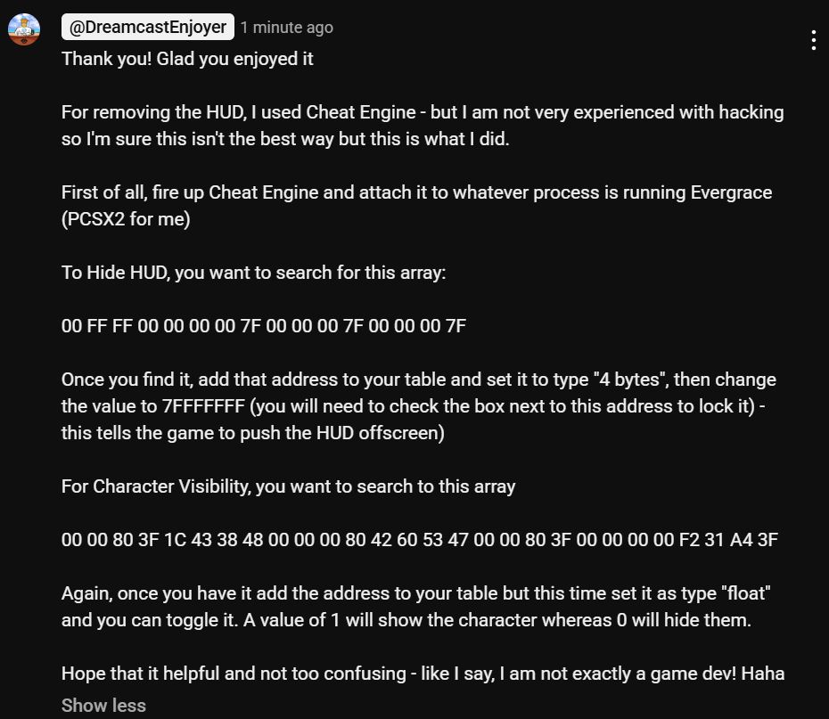 I am explaining how to hide the HUD and character in the PS2 game Evergrace as follows:

"For removing the HUD, I used Cheat Engine - but I am not very experienced with hacking so I'm sure this isn't the best way but this is what I did.

First of all, fire up Cheat Engine and attach it to whatever process is running Evergrace (PCSX2 for me)

To Hide HUD, you want to search for this array:

00 FF FF 00 00 00 00 7F 00 00 00 7F 00 00 00 7F

Once you find it, add that address to your table and set it to type "4 bytes", then change the value to 7FFFFFFF (you will need to check the box next to this address to lock it) - this tells the game to push the HUD offscreen)

For Character Visibility, you want to search to this array 

00 00 80 3F 1C 43 38 48 00 00 00 80 42 60 53 47 00 00 80 3F 00 00 00 00 F2 31 A4 3F

Again, once you have it add the address to your table but this time set it as type "float" and you can toggle it. A value of 1 will show the character whereas 0 will hide them.

Hope that it helpful and not too confusing - like I say, I am not exactly a game dev! Haha"