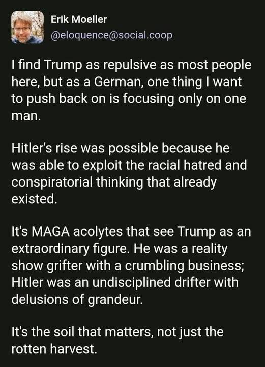 Quote from Erik Moeller:

"I find Trump as repulsive as most people here, but as a German, one thing I want to push back on is focusing only on one man.

Hitler's rise was possible because he was able to exploit the racial hatred and conspiratorial thinking that already existed.

It's MAGA acolytes that see Trump as an extraordinary figure. He was a reality show grifter with a crumbling business; Hitler was an undisciplined drifter with delusions of grandeur.

It's the soil that matters, not just the rotten harvest.