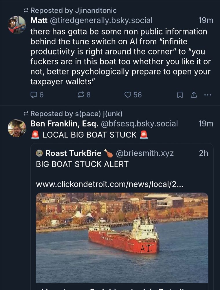 
Matt @tiredgenerally.bsky.social

19m

there has gotta be some non public information behind the tune switch on Al from "infinite productivity is right around the corner" to "you fuckers are in this boat too whether you like it or not, better psychologically prepare to open your taxpayer wallets"

next post

Reposted by s(pace) j(unk)

Ben Franklin, Esq. @bfsesq.bsky.social

LOCAL BIG BOAT STUCK

BIG BOAT STUCK ALERT

www.clickondetroit.com/news/local/2...

